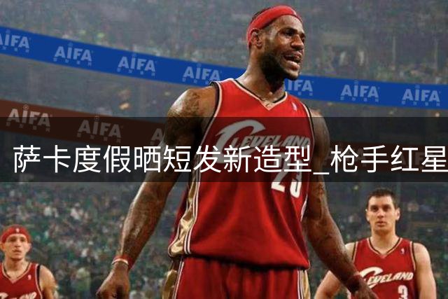 萨卡度假晒短发新造型 枪手红星享受世界杯后休整时光
